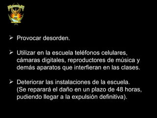Provocar desorden. Utilizar en la escuela teléfonos celulares, cámaras digitales, reproductores de música y demás aparatos que interfieran en las clases. Deteriorar las instalaciones de la escuela.  (Se reparará el daño en un plazo de 48 horas, pudiendo llegar a la expulsión definitiva). 