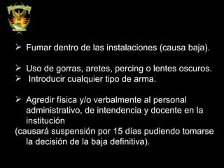 Fumar dentro de las instalaciones (causa baja). Uso de gorras, aretes, percing o lentes oscuros. Introducir cualquier tipo de arma. Agredir física y/o verbalmente al personal administrativo, de intendencia y docente en la institución  (causará suspensión por 15 días pudiendo tomarse la decisión de la baja definitiva). 