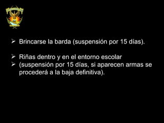 Brincarse la barda (suspensión por 15 días). Riñas dentro y en el entorno escolar  (suspensión por 15 días, si aparecen armas se procederá a la baja definitiva).  