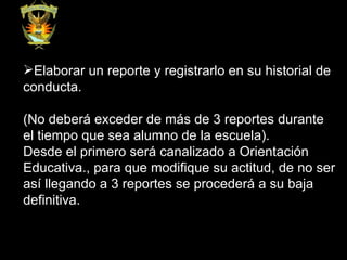 Elaborar un reporte y registrarlo en su historial de conducta.  (No deberá exceder de más de 3 reportes durante el tiempo que sea alumno de la escuela).  Desde el primero será canalizado a Orientación Educativa., para que modifique su actitud, de no ser así llegando a 3 reportes se procederá a su baja definitiva.  