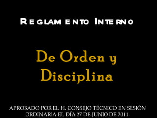 Reglamento Interno De Orden y Disciplina APROBADO POR EL H. CONSEJO TÉCNICO EN SESIÓN ORDINARIA EL DÍA 27 DE JUNIO DE 2011. 