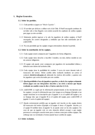 1. Reglas Generales.
1.1. Sobre las partidas.
1.1.1. Cada partida se jugara en “Modo Capitán”.
1.1.2. El servidor por defecto a utilizar será el de Chile. El Staff encargado cambiara de
servidor solo si han llegado a un común acuerdo los capitanes de ambos equipos
para jugar en otro servidor.
1.1.3. Solamente podrán ingresar a la sala los jugadores de ambos equipos, el Staff
encargado, los casters designados y entidades que han sido autorizadas por la
codeGAME.
1.1.4. No esta permitido que los equipos tengan entrenadores durante la partida.
1.2. Sobre la constitución de los equipos.
1.2.1. Cada equipo estará compuesto por 5 jugadores de forma obligatoria.
1.2.2. Cada equipo tiene derecho a inscribir 2 standin y no más; dichos standin no son
de carácter obligatorio.
1.2.3. El equipo solo puede estar compuesto por jugadores de nacionalidad chilena y
deberán estar dentro del territorio chile.
1.2.4. Cada equipo tiene la posibilidad de cambiar 2 veces de roster durante todo el
transcurso del torneo. Dicho cambio debe realizarlo mediante un correo al
contacto dota2@codegame.cl, indicando los motivos del cambio y quienes son
los jugadores que serán afectados por este cambio.
1.2.5. Queda prohibido el uso de jugadores parches,es decir, los equipos solamente
deben jugar con sus integrantes inscritos y no otros a menos que hayan
realizado un cambio como lo dice el inciso anterior (1.2.4).
1.2.6. codeGAME se regirá por la información proporcionada en las inscripciones por
los equipos y no por la información que éste tengan en su fanpage (Ejemplo: si un
equipo menciona en su inscripción que el jugador A es el capitán del equipo y en
su fanpage dice que el jugador B es el capitán del equipo, para codeGAME el
jugador A será el capitán del equipo).
1.2.7. Queda estrictamente prohíbo que un jugador esté inscrito en dos equipo dentro
del transcurso del torneo (Ejemplo: si el equipo A tiene a X jugador inscrito y si
el equipo B también tiene al jugador X, no puede estar en los dos equipos). En
caso de que un jugador este en esta situación deberá escoger a que equipo
pertenecer o arriesgara sanción tanto para sí mismo como para ambos equipos. Sin
embargo una vez terminado el torneo puede hacer cambio de equipo.
1.3. Sobre reclamos.
 