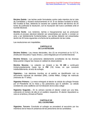 Generated by Foxit PDF Creator © Foxit Software
                                       http://www.foxitsoftware.com For evaluation only.




Décimo Quinto Las tachas serán formuladas contra cada miembro de la Lista
de Candidatos y recaerá exclusivamente en él. Si se declara fundada la tacha,
NO invalida la lista, debiendo la vacante ser cubierta dentro del término de 24
horas de publicada la resolución, con la inscripción del nuevo candidato ante el
Comité Electoral.

Décimo Sexto Los reclamos, tachas e impugnaciones que se produzcan
durante el proceso electoral deberán ser presentadas por escrito o constar en
acta y ser debidamente fundamentadas. Las tachas deberán ser presentadas
dentro de 24 horas siguientes a la fecha de la publicación de las Listas.

Las resoluciones son inapelables.

                                CAPITULO VI
                              DE LA VOTACION

Décimo Sétimo.- Las mesas electorales, dos (2) se encontrará en la I.E.T.A.
(Institución Educativa Túpac Amaru ), será integrada por el Comité Electoral.

Décimo Octavo.- Los personeros debidamente acreditados de las diversas
listas podrán integrar las mesas en calidad de observadores

Décimo Noveno.- La votación se iniciará a las 10 AM y continuará
Ininterrumpidamente hasta las 6 PM (18) horas, en que concluirá
indefectiblemente, el acto de sufragio.

Vigésimo.-. Los electores inscritos en el padrón se Identificarán con su
documento nacional de identidad (DNI), Libreta Militar, Código de matricula
(menores de 17 años).

Vigésimo Primero.- La mesa entregará al elector la cédula de sufragio firmada
por el Presidente de la mesa y los personeros que lo soliciten. La cédula
constará de unos casilleros con la indicación de la Lista a elegir

Vigésimo Segundo.-. En la cámara secreta el elector votará por una lista,
colocando el número de ella en el casillero respectivo. El elector depositará su
voto en el ánfora y firmará el Padrón


                               CAPITULO VII
                              DEL ESCRUTINIO

Vigésimo. Tercero- Concluido el sufragio se procederá al escrutinio por los
miembros de la mesa en presencia de los personeros de los candidatos.
 