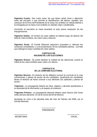 Generated by Foxit PDF Creator © Foxit Software
                                          http://www.foxitsoftware.com For evaluation only.




Vigésimo Cuarto.- Son votos nulos: los que lleven señal, firma o alteración
fuera del recuadro o que permita la identificación del elector; aquellos que
carezcan de la firma del Presidente de la mesa; los emitidos en cédula distinta a
la entregada por la mesa o los emitidos en cédulas rotas o adulteradas.

Concluido el escrutinio la mesa levantará el acta previa resolución de las
impugnaciones.

Vigésimo Quinto.- El número de votos válidos se obtiene luego de deducir del
total de votos emitidos, los votos nulos y blancos.


Vigésimo Sexto.- El Comité Electoral respectivo procederá a; efectuar los
cómputos consolidados: y a la proclamación de los candidatos electos, a la lista
que obtenga la mayor cantidad de votos validos.

                               CAPITULO VIII
                        NULIDAD DE LAS ELECCIONES

Vigésimo Octavo.- Se podrá declarar la nulidad de las elecciones cuando la
mitad de los votos emitidos sean nulos o en blanco.


                               CAPITULO IX
                        DE LA CAMPAÑA ELECTORAL

Vigésimo Noveno.- Es derecho de los afiliados conocer la currícula (si lo cree
conveniente) y planes de acción dé los candidatos. Igualmente los candidatos
tienen el derecho de hacer conocer a sus electores sus aptitudes y planes de
acción.

Trigésimo.- La propaganda deberá ser ética, objetiva y alturada ajustándose a
la veracidad de la información y al respeto al contendor.

Trigésimo Primero.- La propaganda electoral deberá cesar Quince (24) horas
antes del acto electoral. (12 de la noche del 29 de febrero)

Aprobado en Lima a los dieciséis días del mes de Febrero del 2008, por el
Comité Electoral.


                                ----------------------
                                 PRESIDENTE.

---------------------                                              -------------------
 SECRETARIA.                                                             VOCAL.
 