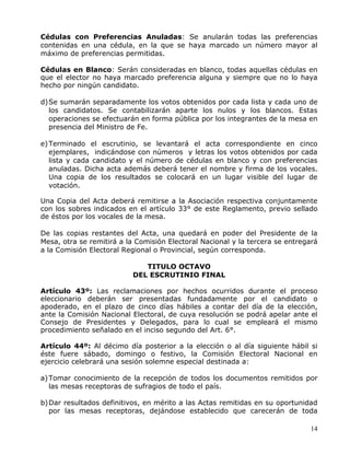 14
Cédulas con Preferencias Anuladas: Se anularán todas las preferencias
contenidas en una cédula, en la que se haya marcado un número mayor al
máximo de preferencias permitidas.
Cédulas en Blanco: Serán consideradas en blanco, todas aquellas cédulas en
que el elector no haya marcado preferencia alguna y siempre que no lo haya
hecho por ningún candidato.
d)Se sumarán separadamente los votos obtenidos por cada lista y cada uno de
los candidatos. Se contabilizarán aparte los nulos y los blancos. Estas
operaciones se efectuarán en forma pública por los integrantes de la mesa en
presencia del Ministro de Fe.
e)Terminado el escrutinio, se levantará el acta correspondiente en cinco
ejemplares, indicándose con números y letras los votos obtenidos por cada
lista y cada candidato y el número de cédulas en blanco y con preferencias
anuladas. Dicha acta además deberá tener el nombre y firma de los vocales.
Una copia de los resultados se colocará en un lugar visible del lugar de
votación.
Una Copia del Acta deberá remitirse a la Asociación respectiva conjuntamente
con los sobres indicados en el artículo 33° de este Reglamento, previo sellado
de éstos por los vocales de la mesa.
De las copias restantes del Acta, una quedará en poder del Presidente de la
Mesa, otra se remitirá a la Comisión Electoral Nacional y la tercera se entregará
a la Comisión Electoral Regional o Provincial, según corresponda.
TITULO OCTAVO
DEL ESCRUTINIO FINAL
Artículo 43º: Las reclamaciones por hechos ocurridos durante el proceso
eleccionario deberán ser presentadas fundadamente por el candidato o
apoderado, en el plazo de cinco días hábiles a contar del día de la elección,
ante la Comisión Nacional Electoral, de cuya resolución se podrá apelar ante el
Consejo de Presidentes y Delegados, para lo cual se empleará el mismo
procedimiento señalado en el inciso segundo del Art. 6°.
Artículo 44º: Al décimo día posterior a la elección o al día siguiente hábil si
éste fuere sábado, domingo o festivo, la Comisión Electoral Nacional en
ejercicio celebrará una sesión solemne especial destinada a:
a)Tomar conocimiento de la recepción de todos los documentos remitidos por
las mesas receptoras de sufragios de todo el país.
b)Dar resultados definitivos, en mérito a las Actas remitidas en su oportunidad
por las mesas receptoras, dejándose establecido que carecerán de toda
 