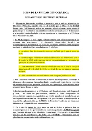 MESA DE LA UNIDAD DEMOCRÁTICA
               REGLAMENTO DE ELECCIONES PRIMARIAS


1. El presente Reglamento establece la normativa que se aplicará al proceso de
Elecciones Primarias, cuando éste sea el método que la Mesa de la Unidad
Democrática (MUD) decida aplicar en una determinada circunscripción electoral
para escoger el candidato o los candidatos unitarios en las elecciones de diputados
a la Asamblea Nacional del año 2010, de acuerdo con lo resuelto por la MUD el día
19 de Noviembre de 2009.

2. La MUD, luego de la más amplia y eficaz consulta con todos los sectores y las
regiones que representen            la alternativa democrática, decidirá las
circunscripciones electorales en las cuales los candidatos unitarios serán escogidos
mediante el método de Elecciones Primarias. A tal efecto:

      a. La primera lista de circunscripciones será definida en el mes de enero de
      2010.

      b. Durante el lapso comprendido entre la definición de esa primera lista y el 1º
      de Abril, la MUD podrá agregar nuevas circunscripciones al programa de
      aplicación de Elecciones Primarias.

      c. La MUD también podrá eliminar circunscripciones de la lista en cualquier
      fecha hasta el 1 de abril de 2010, en virtud de que se alcancen acuerdos
      unitarios.

      d. Todos los candidatos unitarios deberán estar escogidos para el 30 de abril.

3. Por Elecciones Primarias se entenderá el método de escogencia de candidatos a
diputados a la Asamblea Nacional mediante votación universal, directa y secreta
de todos los ciudadanos que estén calificados para participar como electores en la
circunscripción de que se trate.

4. Los factores integrantes de la MUD, tanto a nivel nacional, como a nivel regional
y local,     así como los precandidatos, asumen el firme compromiso de
reconocimiento y apoyo al precandidato que resulte ganador, de postularlo con las
correspondientes tarjetas de cada partido. Los precandidatos se comprometen a
respetar la reglamentación que la MUD y la Comisión Técnica de las Elecciones
Primarias (CTEP) establezcan a tales efectos.

5. En el mes de enero de 2010, antes de que se defina la primera lista de
circunscripciones en las que se realizarán elecciones primarias, la MUD designará
una Comisión Técnica de las Elecciones Primarias (CTEP), que será la autoridad
máxima en la coordinación de todas las actividades relacionadas con la
planificación, organización y ejecución del proceso.
 