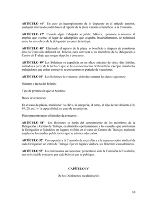 ARTÍCULO 46º En caso de incumplimiento de lo dispuesto en el artículo anterior,
cualquier interesado podrá hacer el reporte de la plaza vacante o beneficio a la Comisión.

ARTÍCULO 47º Cuando algún trabajador se jubile, fallezca, pensione o renuncie al
empleo que ostente, el lugar de adscripción que ocupaba, invariablemente, se boletinará
entre los miembros de la delegación o centro de trabajo.

ARTÍCULO 48º Efectuado el reporte de la plaza o beneficio y después de corroborar
ésta, la Comisión elaborará un boletín, para convocar a los miembros de la Delegación o
Centro de Trabajo que tengan derecho a concursar.

ARTÍCULO 49º Los Boletines se expedirán en un plazo máximo de cinco días hábiles,
contados a partir de la fecha en que se tuvo conocimiento del beneficio, excepto cuando los
trabajadores que deban conocerlo se encuentren en periodo de vacaciones.

ARTÍCULO 50º Los Boletines de concurso deberán contener los datos siguientes:

Número y fecha del boletín;

Tipo de promoción que se boletina;

Bases del concurso;

En el caso de plazas, mencionar la clave, la categoría, el turno, el tipo de movimiento (10,
95, 20, etc.) y la especialidad, en caso de secundarias.

Plazo para presentar solicitudes de concurso.

ARTÍCULO 51º Los Boletines se harán del conocimiento de los miembros de la
Delegación o Centro de Trabajo, enviándolos oportunamente a las escuelas que conforman
la Delegación o fijándolos en lugares visibles en el caso de Centros de Trabajo; pudiendo
emplearse los medios publicitarios que se estimen adecuados.

ARTÍCULO 52º Corresponde a la Comisión de escalafón y a la representación sindical de
cada Delegación o Centro de Trabajo, fijar en lugares visibles, los Boletines escalafonarios.

ARTÍCULO 53º Los interesados en concursar, presentarán ante la Comisión de Escalafón,
una solicitud de concurso por cada boletín que se publique.



                                      CAPÍTULO IV

                              De los Dictámenes escalafonarios




                                                                                          10
 