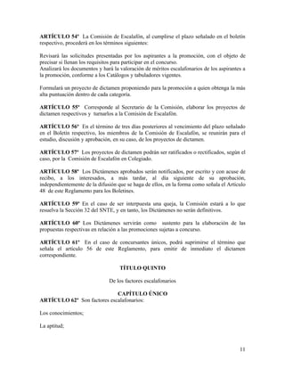 ARTÍCULO 54º La Comisión de Escalafón, al cumplirse el plazo señalado en el boletín
respectivo, procederá en los términos siguientes:

Revisará las solicitudes presentadas por los aspirantes a la promoción, con el objeto de
precisar si llenan los requisitos para participar en el concurso.
Analizará los documentos y hará la valoración de méritos escalafonarios de los aspirantes a
la promoción, conforme a los Catálogos y tabuladores vigentes.

Formulará un proyecto de dictamen proponiendo para la promoción a quien obtenga la más
alta puntuación dentro de cada categoría.

ARTÍCULO 55º Corresponde al Secretario de la Comisión, elaborar los proyectos de
dictamen respectivos y turnarlos a la Comisión de Escalafón.

ARTÍCULO 56º En el término de tres días posteriores al vencimiento del plazo señalado
en el Boletín respectivo, los miembros de la Comisión de Escalafón, se reunirán para el
estudio, discusión y aprobación, en su caso, de los proyectos de dictamen.

ARTÍCULO 57º Los proyectos de dictamen podrán ser ratificados o rectificados, según el
caso, por la Comisión de Escalafón en Colegiado.

ARTÍCULO 58º Los Dictámenes aprobados serán notificados, por escrito y con acuse de
recibo, a los interesados, a más tardar, al día siguiente de su aprobación,
independientemente de la difusión que se haga de ellos, en la forma como señala el Artículo
48 de este Reglamento para los Boletines.

ARTÍCULO 59º En el caso de ser interpuesta una queja, la Comisión estará a lo que
resuelva la Sección 32 del SNTE, y en tanto, los Dictámenes no serán definitivos.

ARTÍCULO 60º Los Dictámenes servirán como sustento para la elaboración de las
propuestas respectivas en relación a las promociones sujetas a concurso.

ARTÍCULO 61º En el caso de concursantes únicos, podrá suprimirse el término que
señala el artículo 56 de este Reglamento, para emitir de inmediato el dictamen
correspondiente.

                                   TÍTULO QUINTO

                              De los factores escalafonarios

                             CAPÍTULO ÚNICO
ARTÍCULO 62º Son factores escalafonarios:

Los conocimientos;

La aptitud;



                                                                                        11
 