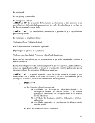 La antigüedad;

La disciplina y la puntualidad;

La participación sindical.
ARTÍCULO 63º La evaluación de los factores escalafonarios se hará conforme a las
especificaciones de los tabuladores respectivos, los cuales deberán elaborarse con base en
las disposiciones del presente título.

ARTÍCULO 64º Los conocimientos comprenden la preparación y el mejoramiento
profesional y cultural.

La preparación se acredita mediante:

Título específico o Cédula Profesional;

Certificado de estudios debidamente legalizado;

Diploma para el ejercicio de la profesión;

Título no específico, Cédula Profesional o Certificado Legalizado;

Otros estudios, para plazas que no requieran título y que serán considerados conforme a
tabulación especial.

El mejoramiento profesional y cultural comprende la posesión de título, grado académico,
estudio de especialización, obras y trabajo de investigación científico-pedagógica, que se
acrediten mediante documentación debidamente legalizada.

ARTÍCULO 65º La aptitud, entendida, como disposición natural o adquirida y que
llevada a la acción se traduce en iniciativa, laboriosidad y eficiencia, es la idoneidad que en
el campo de la docencia, se calificará conforme a las bases siguientes:

       I.      INICIATIVA

               A. En el ámbito pedagógico comprende:
                        a) Actividades de investigación científico-pedagógica, de
                           investigación estética, de creación artística y de técnicas
                           pedagógicas relacionadas con las especialidades de los diversos
                           niveles educativos.
                        b) Actividades de divulgación científico-pedagógica o artístico-
                           pedagógica.
                        c) Actividades encauzadas a la complementación del programa de
                           estudios, oficial.

               B. Fuera del ámbito educacional comprende:



                                                                                            12
 