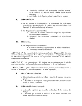 a) Actividades creativas o de investigación científica, cultural,
                           social, artística, etc., que no tengan relación directa con la
                           educación.
                        b) Actividades de divulgación cultural o científica, en general.

       II.    LABORIOSIDAD

              A. En el aspecto técnico-pedagógico se comprenden las actividades
                 sobresalientes y trascendentales de carácter educativo que redunden en
                 beneficio de la formación integral del alumno.

              B. En el aspecto social se comprenden:
                       a) Actividades de carácter extraescolar en pro del mejoramiento
                          de la escuela y la comunidad;
                       b) Actividades que fortalezcan y coadyuven al mejoramiento
                          sindical.

       III.   EFICIENCIA

              A. En el aspecto educativo comprende:
                       a) Calidad y cantidad en el cumplimiento de la labor educacional;
                       b) Técnica y organización del trabajo.

ARTÍCULO 66º La evaluación de los factores escalafonarios del personal No Docente,
en razón de la naturaleza especial de su trabajo, se hará conforme a las especificaciones de
los tabuladores respectivos con base en las disposiciones contenidas en los artículos
subsiguientes de este título.

ARTÍCULO 67º Los conocimientos del personal que se mencionan en el artículo
anterior, se acreditará conforme a lo dispuesto en el artículo 64 de este Reglamento.

ARTÍCULO 68º La aptitud del personal administrativo, técnico, profesional no docente y
auxiliar de intendencia, se calificará conforme a las bases siguientes:

       I.     INICIATIVA, que comprende:

              a) Simplificación de métodos de trabajo y creación de técnicas o recursos
                 propios.
              b) Actividades de investigación y divulgación de asuntos relacionados con
                 el arte, la ciencia y la técnica.

       II.    LABORIOSIDAD, que comprende:

              a) Actividades especiales que redunden en beneficio de los sistemas de
                 trabajo.
              b) Actividades que redunden en beneficio de las buenas relaciones que
                 deban imperar en el centro de trabajo.


                                                                                         13
 