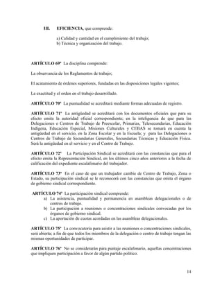 III.    EFICIENCIA, que comprende:

               a) Calidad y cantidad en el cumplimiento del trabajo;
               b) Técnica y organización del trabajo.



ARTÍCULO 69º La disciplina comprende:

La observancia de los Reglamentos de trabajo;

El acatamiento de órdenes superiores, fundadas en las disposiciones legales vigentes;

La exactitud y el orden en el trabajo desarrollado.

ARTÍCULO 70º La puntualidad se acreditará mediante formas adecuadas de registro.

ARTÍCULO 71º La antigüedad se acreditará con los documentos oficiales que para su
efecto emita la autoridad oficial correspondiente; en la inteligencia de que para las
Delegaciones o Centros de Trabajo de Preescolar, Primarias, Telesecundarias, Educación
Indígena, Educación Especial, Misiones Culturales y CEBAS se tomará en cuenta la
antigüedad en el servicio, en la Zona Escolar y en la Escuela; y para las Delegaciones o
Centros de Trabajo de Secundarias Generales, Secundarias Técnicas y Educación Física.
Será la antigüedad en el servicio y en el Centro de Trabajo.

ARTÍCULO 72º La Participación Sindical se acreditará con las constancias que para el
efecto emita la Representación Sindical, en los últimos cinco años anteriores a la fecha de
calificación del expediente escalafonario del trabajador.

ARTÍCULO 73º En el caso de que un trabajador cambie de Centro de Trabajo, Zona o
Estado, su participación sindical se le reconocerá con las constancias que emita el órgano
de gobierno sindical correspondiente.

ARTÍCULO 74º La participación sindical comprende:
    a) La asistencia, puntualidad y permanencia en asambleas delegacionales o de
       centros de trabajo.
    b) La participación a reuniones o concentraciones sindicales convocadas por los
       órganos de gobierno sindical.
    c) La aportación de cuotas acordadas en las asambleas delegacionales.

ARTÍCULO 75º La convocatoria para asistir a las reuniones o concentraciones sindicales,
será abierta; a fin de que todos los miembros de la delegación o centro de trabajo tengan las
mismas oportunidades de participar.

ARTÍCULO 76º No se considerarán para puntaje escalafonario, aquellas concentraciones
que impliquen participación a favor de algún partido político.



                                                                                          14
 