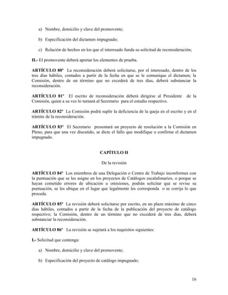 a) Nombre, domicilio y clave del promovente;

   b) Especificación del dictamen impugnado;

   c) Relación de hechos en los que el interesado funda su solicitud de reconsideración;

II.- El promovente deberá aportar los elementos de prueba.

ARTÍCULO 80º La reconsideración deberá solicitarse, por el interesado, dentro de los
tres días hábiles, contados a partir de la fecha en que se le comunique el dictamen; la
Comisión, dentro de un término que no excederá de tres días, deberá substanciar la
reconsideración.

ARTÍCULO 81º El escrito de reconsideración deberá dirigirse al Presidente            de la
Comisión, quien a su vez lo turnará al Secretario para el estudio respectivo.

ARTÍCULO 82º La Comisión podrá suplir la deficiencia de la queja en el escrito y en el
trámite de la reconsideración.

ARTÍCULO 83º El Secretario presentará un proyecto de resolución a la Comisión en
Pleno, para que una vez discutido, se dicte el fallo que modifique o confirme el dictamen
impugnado.


                                     CAPÍTULO II

                                      De la revisión

ARTÍCULO 84º Los miembros de una Delegación o Centro de Trabajo inconformes con
la puntuación que se les asigne en los proyectos de Catálogos escalafonarios, o porque se
hayan cometido errores de ubicación u omisiones, podrán solicitar que se revise su
puntuación, se les ubique en el lugar que legalmente les corresponda o se corrija lo que
proceda.

ARTÍCULO 85º La revisión deberá solicitarse por escrito, en un plazo máximo de cinco
días hábiles, contados a partir de la fecha de la publicación del proyecto de catálogo
respectivo; la Comisión, dentro de un término que no excederá de tres días, deberá
substanciar la reconsideración.

ARTÍCULO 86º La revisión se sujetará a los requisitos siguientes:

I.- Solicitud que contenga:

   a) Nombre, domicilio y clave del promovente;

   b) Especificación del proyecto de catálogo impugnado;



                                                                                           16
 
