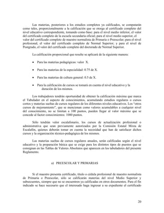Las materias, posteriores a los estudios completos ya calificados, se computarán
como tales, proporcionalmente a la calificación que se otorga al certificado completo del
nivel educativo correspondiente, tomando como base: para el nivel medio inferior, el valor
del certificado completo de la escuela secundaria oficial; para el nivel medio superior, el
valor del certificado completo de maestro normalista de Primaria o Preescolar; para el nivel
profesional, el valor del certificado completo de Normal Superior; y para el nivel de
Postgrado, el valor del certificado completo del doctorado de Normal Superior.

       La calificación proporcional que resulte se aplicará de la siguiente manera:

       •   Para las materias pedagógicas: valor X.

       •   Para las materias de la especialidad: 0.75 de X.

       •   Para las materias de cultura general: 0.5 de X.

       •   Para la calificación de cursos se tomará en cuenta el nivel educativo y la
              duración de los mismos.

        Los trabajadores tendrán oportunidad de obtener la calificación máxima que marca
el Tabulador en el aspecto de conocimientos, acumulando estudios regulares o cursos
cortos y materias sueltas de cursos regulares de los diferentes niveles educativos. Los “otros
cursos de mejoramiento”, que se mencionan como valores acumulables a cualquier nivel
del conocimiento, no se limitan a 100 puntos, pueden llegar al valor máximo que se
concede al factor conocimientos: 1080 puntos.

       Sólo tendrán valor escalafonario, los cursos de actualización profesional o
administrativa que sean previamente autorizados por la Comisión Estatal Mixta de
Escalafón, quienes deberán tomar en cuenta la necesidad que han de satisfacer dichos
cursos y la organización técnico-pedagógica de los mismos.

       Las materias sueltas de cursos regulares anuales, serán calificadas según el nivel
educativo y la preparación básica que se exige para los distintos tipos de puestos que se
consignan en las Tablas de Valores Absolutos que aparecen en los tabuladores del presente
Reglamento.


                      a) PREESCOLAR Y PRIMARIAS


       Si el maestro presenta certificado, título o cédula profesional de maestro normalista
de Primaria o Preescolar, sólo se calificarán materias del nivel Medio Superior y
subsecuentes, siempre que no se encuentren ya calificadas en otros documentos. Para el fin
indicado se hace necesario que el interesado haga ingresar a su expediente el certificado




                                                                                           20
 