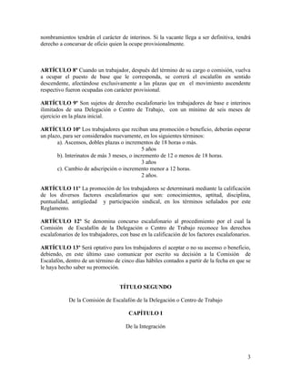 nombramientos tendrán el carácter de interinos. Si la vacante llega a ser definitiva, tendrá
derecho a concursar de oficio quien la ocupe provisionalmente.



ARTÍCULO 8º Cuando un trabajador, después del término de su cargo o comisión, vuelva
a ocupar el puesto de base que le corresponda, se correrá el escalafón en sentido
descendente, afectándose exclusivamente a las plazas que en el movimiento ascendente
respectivo fueron ocupadas con carácter provisional.

ARTÍCULO 9º Son sujetos de derecho escalafonario los trabajadores de base e interinos
ilimitados de una Delegación o Centro de Trabajo, con un mínimo de seis meses de
ejercicio en la plaza inicial.

ARTÍCULO 10º Los trabajadores que reciban una promoción o beneficio, deberán esperar
un plazo, para ser considerados nuevamente, en los siguientes términos:
       a). Ascensos, dobles plazas o incrementos de 18 horas o más.
                                             5 años
       b). Interinatos de más 3 meses, o incremento de 12 o menos de 18 horas.
                                             3 años
       c). Cambio de adscripción o incremento menor a 12 horas.
                                             2 años.

ARTÍCULO 11º La promoción de los trabajadores se determinará mediante la calificación
de los diversos factores escalafonarios que son: conocimientos, aptitud, disciplina,
puntualidad, antigüedad y participación sindical, en los términos señalados por este
Reglamento.

ARTÍCULO 12º Se denomina concurso escalafonario al procedimiento por el cual la
Comisión de Escalafón de la Delegación o Centro de Trabajo reconoce los derechos
escalafonarios de los trabajadores, con base en la calificación de los factores escalafonarios.

ARTÍCULO 13º Será optativo para los trabajadores el aceptar o no su ascenso o beneficio,
debiendo, en este último caso comunicar por escrito su decisión a la Comisión de
Escalafón, dentro de un término de cinco días hábiles contados a partir de la fecha en que se
le haya hecho saber su promoción.


                                   TÍTULO SEGUNDO

            De la Comisión de Escalafón de la Delegación o Centro de Trabajo

                                       CAPÍTULO I

                                      De la Integración




                                                                                             3
 