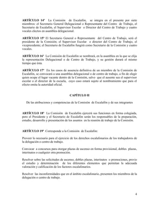 ARTÍCULO 14º La Comisión de Escalafón, se integra en el presente por siete
miembros: el Secretario General Delegacional o Representante del Centro de Trabajo, el
Secretario de Escalafón, el Supervisor Escolar o Director del Centro de Trabajo y cuatro
vocales electos en asamblea delegacional.

ARTÍCULO 15º El Secretario General o Representante del Centro de Trabajo, será el
presidente de la Comisión; el Supervisor Escolar o director del Centro de Trabajo, el
vicepresidente; el Secretario de Escalafón fungirá como Secretario de la Comisión y cuatro
vocales.

ARTÍCULO 16º La Comisión de Escalafón se nombrará, en la asamblea en la que se elija
la representación Delegacional o de Centro de Trabajo, y su gestión durará el mismo
tiempo que ésta.

ARTÍCULO 17º En los casos de ausencia definitiva de un miembro de la Comisión de
Escalafón, se convocará a una asamblea delegacional o de centro de trabajo, a fin de elegir
quien ocupe el lugar vacante dentro de la Comisión, salvo que el ausente sea el supervisor
escolar o el director de la escuela, cuyo caso estará sujeto al nombramiento que para el
efecto emita la autoridad oficial.


                                      CAPÍTULO II

   De las atribuciones y competencias de la Comisión de Escalafón y de sus integrantes


ARTÍCULO 18º La Comisión de Escalafón ejercerá sus funciones en forma colegiada,
pero el Presidente y el Secretario de Escalafón serán los responsables de la preparación,
estudio, desarrollo y presentación de los asuntos en la reunión de trabajo de la Comisión.


ARTÍCULO 19º Corresponde a la Comisión de Escalafón:

Proveer lo necesario para el ejercicio de los derechos escalafonarios de los trabajadores de
la delegación o centro de trabajo.

Convocar a concursos para otorgar plazas de ascenso en forma provisional, dobles plazas,
interinatos o cualquier otra promoción.

Resolver sobre las solicitudes de ascenso, dobles plazas, interinatos o promociones, previo
el estudio y determinación de los diferentes elementos que permitan la adecuada
valoración y calificación de los factores escalafonarios.

Resolver las inconformidades que en el ámbito escalafonario, presenten los miembros de la
delegación o centro de trabajo.




                                                                                          4
 