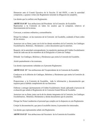 Denunciar ante el Comité Ejecutivo de la Sección 32 del SNTE, o ante la autoridad
competente, a quienes violen este Reglamento teniendo la obligación de cumplirlo.

Las demás que le confiere este Reglamento.

ARTÍCULO 20º Son atribuciones del Presidente de la Comisión de Escalafón:
Representar a la Comisión en todos los asuntos que le competen, relativos al
funcionamiento de la misma.

Convocar, a sesiones ordinarias y extraordinarias.

Dirigir los trabajos en las reuniones de la Comisión de Escalafón, cuidando el buen orden
de los mismos.

Autorizar con su firma, junto con la de los demás miembros de la Comisión, los Catálogos
Escalafonarios, Boletines, Dictámenes y otros documentos que lo ameriten.

Requerir, de la autoridad correspondiente, la expedición oportuna del Crédito Escalafonario
Anual de cada uno de los miembros de la Delegación o Centro de Trabajo.

Difundir los Catálogos, Boletines y Dictámenes que emita la Comisión de Escalafón.

Asistir puntualmente a las reuniones.

Las demás expresamente señaladas en el presente Reglamento.

ARTÍCULO 21º Son atribuciones del Vicepresidente de la Comisión de Escalafón:

Coadyuvar en la difusión de Catálogos, Boletines y Dictámenes que emita la Comisión de
Escalafón.

Proporcionar, a la Comisión de Escalafón, toda la información y documentación que
requiera para el debido cumplimiento de sus funciones.

Elaborar y entregar oportunamente el Crédito Escalafonario Anual, aplicando el proceso de
evaluación que señala el Reglamento de la Comisión Estatal Mixta de Escalafón.

Autorizar con su firma, junto con la de los demás integrantes de la Comisión, los Catálogos
Escalafonarios, Boletines, Dictámenes y demás documentos que lo ameriten.

Otorgar las Notas Laudatorias al personal que cumpla con lo dispuesto en este Reglamento.

Cotejar la documentación, que para el escalafón interno, le presenten los interesados.

Las demás que expresamente señale este Reglamento.

ARTÍCULO 22º Son atribuciones del Secretario de la Comisión de Escalafón:


                                                                                         5
 