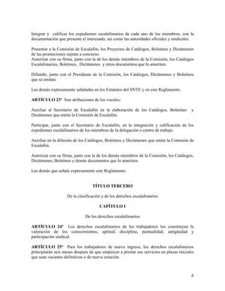 Integrar y calificar los expedientes escalafonarios de cada uno de los miembros, con la
documentación que presente el interesado, así como las autoridades oficiales y sindicales.

Presentar a la Comisión de Escalafón, los Proyectos de Catálogos, Boletines y Dictámenes
de las promociones sujetas a concurso.
Autorizar con su firma, junto con la de los demás miembros de la Comisión, los Catálogos
Escalafonarios, Boletines, Dictámenes y otros documentos que lo ameriten.

Difundir, junto con el Presidente de la Comisión, los Catálogos, Dictámenes y Boletines
que se emitan.

Las demás expresamente señaladas en los Estatutos del SNTE y en este Reglamento.

ARTÍCULO 23º Son atribuciones de los vocales:

Auxiliar al Secretario de Escalafón en la elaboración de los Catálogos, Boletines        y
Dictámenes que emita la Comisión de Escalafón.

Participar, junto con el Secretario de Escalafón, en la integración y calificación de los
expedientes escalafonarios de los miembros de la delegación o centro de trabajo.

Auxiliar en la difusión de los Catálogos, Boletines y Dictámenes que emita la Comisión de
Escalafón.

Autorizar con su firma, junto con la de los demás miembros de la Comisión, los Catálogos,
Dictámenes, Boletines y demás documentos que lo ameriten.

Las demás que señale expresamente este Reglamento.


                                  TÍTULO TERCERO

                    De la clasificación y de los derechos escalafonarios

                                      CAPÍTULO I

                              De los derechos escalafonarios

ARTÍCULO 24º Los derechos escalafonarios de los trabajadores los constituyen la
valoración de los conocimientos, aptitud, disciplina, puntualidad, antigüedad y
participación sindical.

ARTÍCULO 25º Para los trabajadores de nuevo ingreso, los derechos escalafonarios
principiarán seis meses después de que empiecen a prestar sus servicios en plazas iniciales
que sean vacantes definitivas o de nueva creación.



                                                                                         6
 
