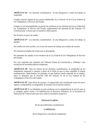 ARTÍCULO 26º Los derechos escalafonarios en una delegación o centro de trabajo se
suspenden:

Cuando concurra alguna de las causas establecidas en el Artículo 45 de la Ley Federal de
los Trabajadores al Servicio del Estado.

Cuando se esté desempeñando un puesto de confianza en los términos de la Ley Federal de
los Trabajadores al Servicio del Estado, reglamentaria del apartado B) del Artículo 123
Constitucional, a menos que se renuncie a dicho puesto.

Por licencia sin goce de sueldo.

ARTÍCULO 27º Los derechos escalafonarios en una delegación o centro de trabajo se
pierden:

Por cambio de zona escolar y en el caso de centros de trabajo, por cambio de escuela.

Por renuncia al empleo de la base que se desempeña;

Por abandono de empleo en los términos de la Ley Federal de los Trabajadores al Servicio
del Estado;

Por cese originado por sentencia del Tribunal Estatal de Conciliación y Arbitraje o por
resolución de autoridad judicial competente.

ARTÍCULO 28º Para los efectos de los derechos escalafonarios, la antigüedad de los
trabajadores empezará a contarse a partir de la fecha en que se haya expedido el primer
nombramiento, deduciéndose los períodos en que hubiera estado separado de su empleo,
salvo lo dispuesto por la Fracción VIII del Artículo 43 de la Ley Federal de los
Trabajadores al Servicio del Estado.

ARTÍCULO 29º Para efecto de ascenso, el reingresante será considerado como de nuevo
ingreso, computándole su antigüedad, de acuerdo con el artículo anterior.

ARTÍCULO 30º Si un trabajador no está conforme con la antigüedad en el servicio que se
le computa, podrá ocurrir a la Subdirección de Recursos Humanos, de la Secretaría de
Educación de Veracruz para que ésta, emita la constancia respectiva.


                                   TÍTULO CUARTO

                           De los procedimientos escalafonarios

                                      CAPÍTULO I

                        De la integración y consulta de expedientes



                                                                                        7
 