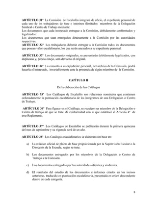 ARTÍCULO 31º La Comisión de Escalafón integrará de oficio, el expediente personal de
cada uno de los trabajadores de base o interinos ilimitados miembros de la Delegación
Sindical o Centro de Trabajo mediante:
Los documentos que cada interesado entregue a la Comisión, debidamente confrontados y
legalizados;
Los documentos que sean entregados directamente a la Comisión por las autoridades
respectivas.
ARTÍCULO 32º Los trabajadores deberán entregar a la Comisión todos los documentos
que posean valor escalafonario, los que serán anexados a su expediente personal.

ARTÍCULO 33º Los documentos originales, se presentarán debidamente legalizados, con
duplicado y, previo cotejo, será devuelto el original.

ARTÍCULO 34º La consulta a su expediente personal, del archivo de la Comisión, podrá
hacerla el interesado, invariablemente ante la presencia de algún miembro de la Comisión.


                                     CAPÍTULO II

                            De la elaboración de los Catálogos

ARTÍCULO 35º Los Catálogos de Escalafón son relaciones nominales que contienen
ordenadamente la puntuación escalafonaria de los integrantes de una Delegación o Centro
de Trabajo.

 ARTÍCULO 36º Para figurar en el Catálogo, se requiere ser miembro de la Delegación o
Centro de trabajo de que se trate, de conformidad con lo que establece el Artículo 4º de
este Reglamento.


ARTÍCULO 37º Los Catálogos de Escalafón se publicarán durante la primera quincena
del mes de septiembre y su vigencia será de un año.

ARTÍCULO 38º Los Catálogos escalafonarios se elaboran con base en:

   a)   La relación oficial de plazas de base proporcionada por la Supervisión Escolar o la
        Dirección de la Escuela, según se trate.

   b)   Los documentos entregados por los miembros de la Delegación o Centro de
        Trabajo a la Comisión.

   c)   Los documentos entregados por las autoridades oficiales y sindicales.

   d)   El resultado del estudio de los documentos e informes citados en los incisos
        anteriores, traducido en puntuación escalafonaria, presentada en orden descendente
        dentro de cada categoría.



                                                                                         8
 