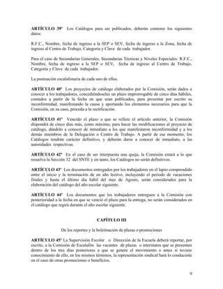 ARTÍCULO 39º Los Catálogos para ser publicados, deberán contener los siguientes
datos:

R.F.C., Nombre, fecha de ingreso a la SEP o SEV, fecha de ingreso a la Zona, fecha de
ingreso al Centro de Trabajo, Categoría y Clave de cada trabajador.

Para el caso de Secundarias Generales, Secundarias Técnicas y Niveles Especiales: R.F.C.,
Nombre, fecha de ingreso a la SEP o SEV, fecha de ingreso al Centro de Trabajo,
Categoría y Clave de cada trabajador.

La puntuación escalafonaria de cada uno de ellos.

ARTÍCULO 40º Los proyectos de catálogo elaborados por la Comisión, serán dados a
conocer a los trabajadores, concediéndoseles un plazo improrrogable de cinco días hábiles,
contados a partir de la fecha en que sean publicados, para presentar por escrito su
inconformidad, manifestando la causa y aportando los elementos necesarios para que la
Comisión, en su caso, proceda a la rectificación.

ARTÍCULO 41º Vencido el plazo a que se refiere el artículo anterior, la Comisión
dispondrá de cinco días más, como máximo, para hacer las modificaciones al proyecto de
catálogo, dándolo a conocer de inmediato a los que manifestaron inconformidad y a los
demás miembros de la Delegación o Centro de Trabajo. A partir de ese momento, los
Catálogos tendrán carácter definitivo, y deberán darse a conocer de inmediato, a las
autoridades respectivas.

ARTÍCULO 42º En el caso de ser interpuesta una queja, la Comisión estará a lo que
resuelva la Sección 32 del SNTE y en tanto, los Catálogos no serán definitivos.

ARTÍCULO 43º Los documentos entregados por los trabajadores en el lapso comprendido
entre el inicio y la terminación de un año lectivo, incluyendo el período de vacaciones
finales y hasta el último día hábil del mes de Agosto, serán considerados para la
elaboración del catálogo del año escolar siguiente.

ARTÍCULO 44º Los documentos que los trabajadores entreguen a la Comisión con
posterioridad a la fecha en que se venció el plazo para la entrega, no serán considerados en
el catálogo que regirá durante el año escolar siguiente.


                                     CAPÍTULO III

                 De los reportes y la boletinación de plazas o promociones

ARTÍCULO 45º La Supervisión Escolar o Dirección de la Escuela deberá reportar, por
escrito, a la Comisión de Escalafón las vacantes de plazas o interinatos que se presenten
dentro de los tres días posteriores a que se genere el movimiento o antes si tuviere
conocimiento de ello, en los mismos términos, la representación sindical hará lo conducente
en el caso de otras promociones o beneficios.


                                                                                          9
 