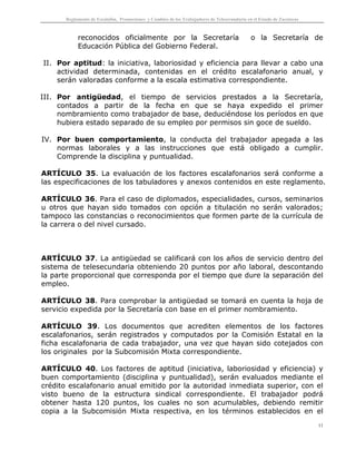 Reglamento de Escalafón, Promociones y Cambios de los Trabajadores de Telesecundaria en el Estado de Zacatecas
11
reconocidos oficialmente por la Secretaría o la Secretaría de
Educación Pública del Gobierno Federal.
II. Por aptitud: la iniciativa, laboriosidad y eficiencia para llevar a cabo una
actividad determinada, contenidas en el crédito escalafonario anual, y
serán valoradas conforme a la escala estimativa correspondiente.
III. Por antigüedad, el tiempo de servicios prestados a la Secretaría,
contados a partir de la fecha en que se haya expedido el primer
nombramiento como trabajador de base, deduciéndose los períodos en que
hubiera estado separado de su empleo por permisos sin goce de sueldo.
IV. Por buen comportamiento, la conducta del trabajador apegada a las
normas laborales y a las instrucciones que está obligado a cumplir.
Comprende la disciplina y puntualidad.
ARTÍCULO 35. La evaluación de los factores escalafonarios será conforme a
las especificaciones de los tabuladores y anexos contenidos en este reglamento.
ARTÍCULO 36. Para el caso de diplomados, especialidades, cursos, seminarios
u otros que hayan sido tomados con opción a titulación no serán valorados;
tampoco las constancias o reconocimientos que formen parte de la currícula de
la carrera o del nivel cursado.
ARTÍCULO 37. La antigüedad se calificará con los años de servicio dentro del
sistema de telesecundaria obteniendo 20 puntos por año laboral, descontando
la parte proporcional que corresponda por el tiempo que dure la separación del
empleo.
ARTÍCULO 38. Para comprobar la antigüedad se tomará en cuenta la hoja de
servicio expedida por la Secretaría con base en el primer nombramiento.
ARTÍCULO 39. Los documentos que acrediten elementos de los factores
escalafonarios, serán registrados y computados por la Comisión Estatal en la
ficha escalafonaria de cada trabajador, una vez que hayan sido cotejados con
los originales por la Subcomisión Mixta correspondiente.
ARTÍCULO 40. Los factores de aptitud (iniciativa, laboriosidad y eficiencia) y
buen comportamiento (disciplina y puntualidad), serán evaluados mediante el
crédito escalafonario anual emitido por la autoridad inmediata superior, con el
visto bueno de la estructura sindical correspondiente. El trabajador podrá
obtener hasta 120 puntos, los cuales no son acumulables, debiendo remitir
copia a la Subcomisión Mixta respectiva, en los términos establecidos en el
 