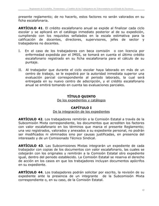 Reglamento de Escalafón, Promociones y Cambios de los Trabajadores de Telesecundaria en el Estado de Zacatecas
12
presente reglamento; de no hacerlo, estos factores no serán valorados en su
ficha escalafonaria.
ARTÍCULO 41. El crédito escalafonario anual se expide al finalizar cada ciclo
escolar y se aplicará en el catálogo inmediato posterior al de su expedición,
cumpliendo con los requisitos señalados en la escala estimativa para la
calificación de docentes, directores, supervisores, jefes de sector y
trabajadores no docentes.
I. En el caso de los trabajadores con beca comisión o con licencia por
enfermedad expedida por el IMSS, se tomará en cuenta el último crédito
escalafonario registrado en su ficha escalafonaria para el cálculo de su
puntaje.
II. Al trabajador que durante el ciclo escolar haya laborado en más de un
centro de trabajo, se le expedirá por la autoridad inmediata superior una
evaluación parcial correspondiente al periodo laborado, la cual será
entregada en su nuevo centro de adscripción, y el crédito escalafonario
anual se emitirá tomando en cuenta las evaluaciones parciales.
TÍTULO QUINTO
De los expedientes y catálogos
CAPÍTULO I
De la integración de los expedientes
ARTÍCULO 42. Los trabajadores remitirán a la Comisión Estatal a través de la
Subcomisión Mixta correspondiente, los documentos que acrediten los factores
con valor escalafonario en los términos que marca el presente Reglamento;
una vez registrados, valorados y anexados a su expediente personal, no podrán
ser modificados ni eliminados sino por causas justificadas, en presencia del
interesado y de un Comisionado Técnico Sindical.
ARTÍCULO 43. Las Subcomisiones Mixtas integrarán un expediente de cada
trabajador con copias de los documentos con valor escalafonario, las cuales se
cotejarán con los originales y remitirán a la Comisión Estatal otro expediente
igual, dentro del periodo establecido. La Comisión Estatal se reserva el derecho
de acción en los casos en que los trabajadores incluyan documentos apócrifos
en su expediente.
ARTÍCULO 44. Los trabajadores podrán solicitar por escrito, la revisión de su
expediente ante la presencia de un integrante de la Subcomisión Mixta
correspondiente o, en su caso, de la Comisión Estatal.
 
