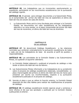 Reglamento de Escalafón, Promociones y Cambios de los Trabajadores de Telesecundaria en el Estado de Zacatecas
13
ARTÍCULO 45. Los trabajadores que no incrementen oportunamente su
expediente, participarán en los movimientos escalafonarios con la puntuación
del catálogo vigente.
ARTÍCULO 46. El periodo para entregar documentos a la Subcomisión Mixta,
es el comprendido del primer día hábil del mes de septiembre al último día
hábil del mes de octubre de cada año lectivo.
I. La Subcomisión Mixta será la única facultada para entregar a la Comisión
Estatal, los documentos con valor escalafonario de los trabajadores
adscritos a su zona escolar, en el plazo comprendido del primer día hábil
del mes de noviembre, al último día hábil del mes de diciembre.
CAPÍTULO II
De los catálogos
ARTÍCULO 47. Se denominará Catálogo Escalafonario a las relaciones
nominales que contienen ordenadamente la puntuación escalafonaria de todos
y cada uno de los trabajadores de base de acuerdo al perfil de puestos y
responsabilidades.
ARTÍCULO 48. Las actividades de la Comisión Estatal y las Subcomisiones
Mixtas, se sujetarán al siguiente calendario.
I. La Comisión Estatal elaborará y publicará el proyecto de catálogo a más
tardar el último día hábil del mes de febrero.
II. Las Subcomisiones Mixtas informarán a los trabajadores de su jurisdicción
sobre el proyecto de catálogo escalafonario elaborado, concediéndoles un
plazo improrrogable del primero al último día hábil del mes de marzo para
presentar por escrito sus inconformidades, respecto a su puntuación
escalafonaria publicada en el proyecto de catálogo.
III. Vencido el plazo a que se refiere la fracción anterior, la Comisión Estatal
dispondrá de diez días hábiles para realizar las modificaciones al proyecto
de catálogo.
ARTÍCULO 49. El catálogo escalafonario tendrá vigencia anual y comienza a
tener efectos el día que sea aprobado y publicado por la Comisión Estatal,
sustituyendo al anterior.
 