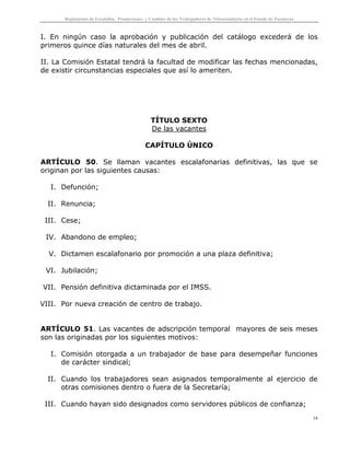 Reglamento de Escalafón, Promociones y Cambios de los Trabajadores de Telesecundaria en el Estado de Zacatecas
14
I. En ningún caso la aprobación y publicación del catálogo excederá de los
primeros quince días naturales del mes de abril.
II. La Comisión Estatal tendrá la facultad de modificar las fechas mencionadas,
de existir circunstancias especiales que así lo ameriten.
TÍTULO SEXTO
De las vacantes
CAPÍTULO ÚNICO
ARTÍCULO 50. Se llaman vacantes escalafonarias definitivas, las que se
originan por las siguientes causas:
I. Defunción;
II. Renuncia;
III. Cese;
IV. Abandono de empleo;
V. Dictamen escalafonario por promoción a una plaza definitiva;
VI. Jubilación;
VII. Pensión definitiva dictaminada por el IMSS.
VIII. Por nueva creación de centro de trabajo.
ARTÍCULO 51. Las vacantes de adscripción temporal mayores de seis meses
son las originadas por los siguientes motivos:
I. Comisión otorgada a un trabajador de base para desempeñar funciones
de carácter sindical;
II. Cuando los trabajadores sean asignados temporalmente al ejercicio de
otras comisiones dentro o fuera de la Secretaría;
III. Cuando hayan sido designados como servidores públicos de confianza;
 