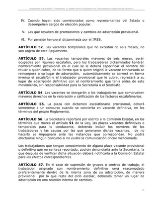 Reglamento de Escalafón, Promociones y Cambios de los Trabajadores de Telesecundaria en el Estado de Zacatecas
15
IV. Cuando hayan sido comisionados como representantes del Estado o
desempeñen cargos de elección popular.
V. Las que resulten de promociones y cambios de adscripción provisional.
VI. Por pensión temporal dictaminada por el IMSS.
ARTÍCULO 52. Las vacantes temporales que no excedan de seis meses, no
son objeto de este Reglamento.
ARTÍCULO 53. Las vacantes temporales mayores de seis meses, serán
ocupadas por riguroso escalafón, pero los trabajadores dictaminados tendrán
nombramiento provisional en el cual se le deberá especificar el nombre del
titular a quien cubre, de tal forma que si quien originó la vacante concursada se
reincorpora a su lugar de adscripción, automáticamente se correrá en forma
inversa el escalafón y el trabajador provisional que lo cubre, regresará a su
lugar de adscripción definitivo con el nombramiento que tenía antes de este
movimiento, sin responsabilidad para la Secretaría o el Sindicato.
ARTÍCULO 54. Las vacantes se otorgarán a los trabajadores que comprueben
mayores derechos en la valoración y calificación de los factores escalafonarios.
ARTÍCULO 55. La plaza con dictamen escalafonario provisional, deberá
someterse a un concurso cuando se convierta en vacante definitiva, en los
términos del propio Reglamento.
ARTÍCULO 56. La Secretaría reportará por escrito a la Comisión Estatal, en los
términos que marca el artículo 91 de la Ley, las plazas vacantes definitivas o
temporales para lo conducente, debiendo incluir los nombres de los
trabajadores y las causas por las que generaron dichas vacantes, de no
hacerlo se impugnará ante las instancias que correspondan. No podrá
efectuarse ningún concurso si no existe la comunicación oficial mencionada.
Los trabajadores que tengan conocimiento de alguna plaza vacante provisional
o definitiva que no se haya reportado, podrán denunciarla ante la Secretaría, la
que después de verificar dicha situación deberá notificarla a la Comisión Estatal
para los efectos correspondientes.
ARTÍCULO 57. En el caso de supresión de grupos o centros de trabajo, el
trabajador asignado con nombramiento definitivo será reacomodado
preferentemente dentro de la misma zona de su adscripción, de manera
provisional por lo que resta del ciclo escolar, debiendo tomar un lugar de
adscripción en una reunión interna de cambios.
 
