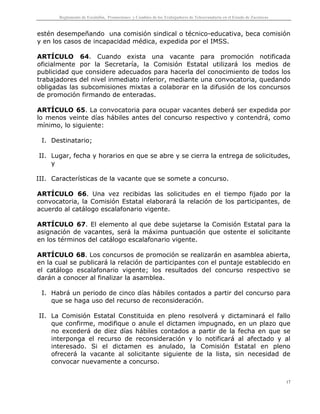 Reglamento de Escalafón, Promociones y Cambios de los Trabajadores de Telesecundaria en el Estado de Zacatecas
17
estén desempeñando una comisión sindical o técnico-educativa, beca comisión
y en los casos de incapacidad médica, expedida por el IMSS.
ARTÍCULO 64. Cuando exista una vacante para promoción notificada
oficialmente por la Secretaría, la Comisión Estatal utilizará los medios de
publicidad que considere adecuados para hacerla del conocimiento de todos los
trabajadores del nivel inmediato inferior, mediante una convocatoria, quedando
obligadas las subcomisiones mixtas a colaborar en la difusión de los concursos
de promoción firmando de enteradas.
ARTÍCULO 65. La convocatoria para ocupar vacantes deberá ser expedida por
lo menos veinte días hábiles antes del concurso respectivo y contendrá, como
mínimo, lo siguiente:
I. Destinatario;
II. Lugar, fecha y horarios en que se abre y se cierra la entrega de solicitudes,
y
III. Características de la vacante que se somete a concurso.
ARTÍCULO 66. Una vez recibidas las solicitudes en el tiempo fijado por la
convocatoria, la Comisión Estatal elaborará la relación de los participantes, de
acuerdo al catálogo escalafonario vigente.
ARTÍCULO 67. El elemento al que debe sujetarse la Comisión Estatal para la
asignación de vacantes, será la máxima puntuación que ostente el solicitante
en los términos del catálogo escalafonario vigente.
ARTÍCULO 68. Los concursos de promoción se realizarán en asamblea abierta,
en la cual se publicará la relación de participantes con el puntaje establecido en
el catálogo escalafonario vigente; los resultados del concurso respectivo se
darán a conocer al finalizar la asamblea.
I. Habrá un periodo de cinco días hábiles contados a partir del concurso para
que se haga uso del recurso de reconsideración.
II. La Comisión Estatal Constituida en pleno resolverá y dictaminará el fallo
que confirme, modifique o anule el dictamen impugnado, en un plazo que
no excederá de diez días hábiles contados a partir de la fecha en que se
interponga el recurso de reconsideración y lo notificará al afectado y al
interesado. Si el dictamen es anulado, la Comisión Estatal en pleno
ofrecerá la vacante al solicitante siguiente de la lista, sin necesidad de
convocar nuevamente a concurso.
 
