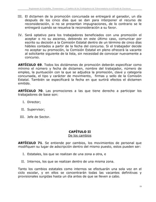 Reglamento de Escalafón, Promociones y Cambios de los Trabajadores de Telesecundaria en el Estado de Zacatecas
18
III. El dictamen de la promoción concursada se entregará al ganador, un día
después de los cinco días que se dan para interponer el recurso de
reconsideración, si no se presentan impugnaciones, de lo contrario se le
entregará cuando se resuelva la reconsideración a su favor.
IV. Será optativo para los trabajadores beneficiados con una promoción el
aceptar o no su ascenso, debiendo en este último caso, comunicar por
escrito su decisión a la Comisión Estatal dentro de un término de cinco días
hábiles contados a partir de la fecha del concurso. Si el trabajador decide
no aceptar su promoción, la Comisión Estatal en pleno ofrecerá la vacante
al solicitante siguiente de la lista, sin necesidad de convocar nuevamente a
concurso.
ARTÍCULO 69. Todos los dictámenes de promoción deberán especificar como
mínimo el número y fecha de dictamen, nombre del trabajador, número de
empleo, la puntuación con la que se adjudica la promoción, clave y categoría
concursada, el tipo y carácter de movimiento, firmas y sello de la Comisión
Estatal. También se especificará la fecha en que surtirá efectos el dictamen
emitido.
ARTÍCULO 70. Las promociones a las que tiene derecho a participar los
trabajadores de base son:
I. Director;
II. Supervisor;
III. Jefe de Sector.
CAPÍTULO II
De los cambios
ARTÍCULO 71. Se entiende por cambios, los movimientos de personal que
modifiquen su lugar de adscripción dentro del mismo puesto, estos pueden ser:
I. Estatales, los que se realizan de una zona a otra, e
II. Internos, los que se realizan dentro de una misma zona.
Tanto los cambios estatales como internos se efectuarán una sola vez en el
ciclo escolar, y en ellos se concentrarán todas las vacantes definitivas y
provisionales surgidas hasta un día antes de que se lleven a cabo.
 
