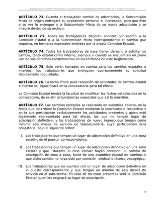 Reglamento de Escalafón, Promociones y Cambios de los Trabajadores de Telesecundaria en el Estado de Zacatecas
19
ARTÍCULO 72. Cuando el trabajador cambie de adscripción, la Subcomisión
Mixta de origen entregará su expediente personal al interesado, para que éste
a su vez lo entregue a la Subcomisión Mixta de su nueva adscripción y se
integre dentro de su archivo.
ARTÍCULO 73. Todos los trabajadores deberán solicitar por escrito a la
Comisión Estatal o a la Subcomisión Mixta correspondiente el cambio que
requiera, en formatos especiales emitidos por la propia Comisión Estatal.
ARTÍCULO 74. Todos los trabajadores de base tienen derecho a solicitar su
cambio, tanto estatal como interno, siempre y cuando se encuentren en pleno
uso de sus derechos escalafonarios en los términos de este Reglamento.
ARTÍCULO 75. Solo serán tomados en cuenta para los cambios estatales e
internos, los trabajadores que entreguen oportunamente su solicitud
debidamente requisitada.
ARTÍCULO 76. La fecha límite para recepción de solicitudes de cambio estatal
e interno se especificará en la convocatoria para tal efecto.
La Comisión Estatal tendrá la facultad de modificar las fechas establecidas en la
convocatoria, de existir circunstancias especiales que así lo ameriten.
ARTÍCULO 77. Los cambios estatales se realizarán en asamblea abierta, en la
fecha que determine la Comisión Estatal mediante la convocatoria respectiva y
en la que participarán exclusivamente los solicitantes presentes y quien esté
legalmente representado para tal efecto, los que no tengan lugar de
adscripción definitiva, y los trabajadores de nuevo ingreso que tengan como
mínimo seis meses de servicio en telesecundaria, cuya participación será
obligatoria, bajo el siguiente orden:
I. Los trabajadores que tengan un lugar de adscripción definitivo en una zona
escolar, en el puesto correspondiente.
II. Los trabajadores que tengan un lugar de adscripción definitivo en una zona
escolar y que durante el ciclo escolar hayan obtenido un cambio de
adscripción de zona a zona, fuera de una asamblea estatal de cambios y
que dicho cambio no haya sido por comisión sindical o técnico pedagógico.
III. Los trabajadores que no cuenten con un lugar de adscripción definitivo en
el puesto correspondiente y que tengan un mínimo de seis meses de
servicio en el subsistema. En caso de no estar presentes será la Comisión
Estatal quien les asignará su lugar de adscripción.
 
