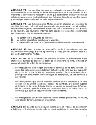 Reglamento de Escalafón, Promociones y Cambios de los Trabajadores de Telesecundaria en el Estado de Zacatecas
20
ARTÍCULO 78. Los cambios internos se realizarán en asamblea abierta en
cada una de las zonas escolares, en la fecha que determine la Comisión Estatal
mediante la convocatoria respectiva, en la que participarán exclusivamente los
solicitantes presentes, los trabajadores que hubieran llegado por cambio estatal
y los que por necesidades del servicio requieran cambio.
ARTÍCULO 79. Las Subcomisiones Mixtas deberán elaborar un proyecto de
cambios internos, el cual será presentado conjuntamente con el catálogo
escalafonario vigente, debidamente autorizado por la Comisión Estatal al inicio
de la reunión. Las reuniones internas solo podrán ser anuladas, suspendidas
y/o pospuestas, por las siguientes causas:
I. No contar con el proyecto de cambios.
II. No exhibir el catálogo escalafonario vigente.
III. Por resolución expresa de la Comisión Estatal debidamente sustentada.
ARTÍCULO 80. Los cambios de adscripción serán irrenunciables una vez
dictaminados con apego a este Reglamento y a la ley, por la Comisión Estatal o
por las Subcomisiones Mixtas.
ARTÍCULO 81. En la asamblea de cambios internos la Subcomisión Mixta
atenderá al puntaje de acuerdo al catálogo vigente para su zona, tomando en
cuenta el siguiente orden de participación:
I. Los trabajadores que tengan adscripción definitiva en la zona escolar, así
como los trabajadores con dictamen definitivo a la zona que por supresión
de grupo o centro de trabajo requieran cambio. En el momento de su
participación sólo podrán tomar un lugar de adscripción, ya sea definitivo o
provisional.
II. Los trabajadores que hayan obtenido cambio estatal definitivo a la zona
escolar en la última asamblea estatal de cambios. De existir lugares
definitivos en la zona, deberán tomar un centro de adscripción definitivo,
de lo contrario, podrán tomar un provisional hasta en tanto surja un
definitivo que puedan adquirir en una reunión interna.
III. Los trabajadores que hayan obtenido cambio estatal provisional, los cuales,
sólo podrán tomar adscripción provisional.
ARTÍCULO 82. Cuando exista un juicio laboral ante el Tribunal de Conciliación
y Arbitraje, el trabajador involucrado no podrá participar en cambios estatales
 