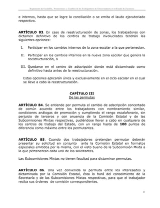 Reglamento de Escalafón, Promociones y Cambios de los Trabajadores de Telesecundaria en el Estado de Zacatecas
21
e internos, hasta que se logre la conciliación o se emita el laudo ejecutoriado
respectivo.
ARTÍCULO 83. En caso de reestructuración de zonas, los trabajadores con
dictamen definitivo de los centros de trabajo involucrados tendrán las
siguientes opciones:
I. Participar en los cambios internos de la zona escolar a la que pertenecían.
II. Participar en los cambios internos en la nueva zona escolar que genera la
reestructuración, o
III. Quedarse en el centro de adscripción donde está dictaminado como
definitivo hasta antes de la reestructuración.
Estas opciones aplicarán única y exclusivamente en el ciclo escolar en el cual
se lleve a cabo la reestructuración.
CAPÍTULO III
De las permutas
ARTÍCULO 84. Se entiende por permuta el cambio de adscripción concertado
de común acuerdo entre los trabajadores con nombramiento similar,
condiciones análogas de promoción y cumpliendo el rango escalafonario, sin
perjuicio de terceros y con anuencia de la Comisión Estatal y de las
Subcomisiones Mixtas respectivas, pudiéndose llevar a cabo en cualquiera de
los centros de trabajo del Estado, con un rango hasta de 100 puntos de
diferencia como máximo entre los permutantes.
ARTÍCULO 85. Cuando dos trabajadores pretendan permutar deberán
presentar su solicitud en conjunto ante la Comisión Estatal en formatos
especiales emitidos por la misma, con el visto bueno de la Subcomisión Mixta a
la que pertenezcan cada uno de los solicitantes.
Las Subcomisiones Mixtas no tienen facultad para dictaminar permutas.
ARTÍCULO 86. Una vez convenida la permuta entre los interesados y
dictaminada por la Comisión Estatal, ésta lo hará del conocimiento de la
Secretaría y de las Subcomisiones Mixtas respectivas, para que el trabajador
reciba sus órdenes de comisión correspondientes.
 