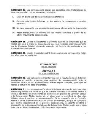 Reglamento de Escalafón, Promociones y Cambios de los Trabajadores de Telesecundaria en el Estado de Zacatecas
22
ARTÍCULO 87. Las permutas sólo podrán ser operables entre trabajadores de
base que cumplan con los siguientes requisitos:
I. Estar en pleno uso de sus derechos escalafonarios.
II. Ostentar adscripción definitiva en los centros de trabajo que pretendan
permutar.
III. No estar ocupando una adscripción provisional al momento de la permuta.
IV. Haber transcurrido un mínimo de seis meses contados a partir de su
último movimiento escalafonario.
ARTÍCULO 88. Queda insubsistente la permuta cuando se compruebe que se
realizó con dolo o mala fe, circunstancia que será valorada discrecionalmente
por la Comisión Estatal, debiendo conceder el derecho de audiencia a los
trabajadores involucrados.
ARTÍCULO 89. Ningún trabajador podrá llevar a cabo una permuta si le faltan
dos años para su jubilación.
TÍTULO OCTAVO
De los recursos
CAPÍTULO I
De la reconsideración
ARTÍCULO 90. Los trabajadores inconformes con el resultado de un dictamen
escalafonario, podrán presentar una solicitud de reconsideración ante la
Comisión Estatal o las Subcomisiones Mixtas según competa, para que se
realice el estudio del caso presentado.
ARTÍCULO 91. La reconsideración debe solicitarse dentro de los cinco días
hábiles siguientes a la fecha en que se hubiera realizado la asamblea estatal o
interna, aportando el promovente los elementos de prueba; la Comisión Estatal
o la Subcomisión Mixta, dentro de un plazo que no excederá de diez días
hábiles, deberá resolver la reconsideración. Si la resolución de la Comisión
Estatal o de la Subcomisión Mixta es anular el dictamen, porque se comprobó
que existió irregularidad en el proceso escalafonario, la vacante quedará a
disposición de la Comisión Estatal o de la Subcomisión Mixta, según sea el caso,
para que en Pleno se resuelva conforme a este reglamento.
 