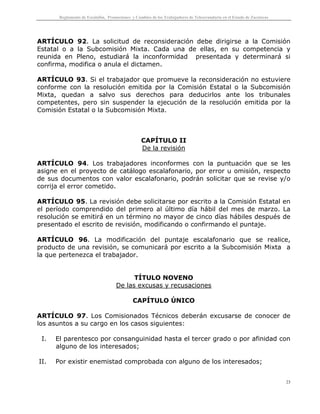 Reglamento de Escalafón, Promociones y Cambios de los Trabajadores de Telesecundaria en el Estado de Zacatecas
23
ARTÍCULO 92. La solicitud de reconsideración debe dirigirse a la Comisión
Estatal o a la Subcomisión Mixta. Cada una de ellas, en su competencia y
reunida en Pleno, estudiará la inconformidad presentada y determinará si
confirma, modifica o anula el dictamen.
ARTÍCULO 93. Si el trabajador que promueve la reconsideración no estuviere
conforme con la resolución emitida por la Comisión Estatal o la Subcomisión
Mixta, quedan a salvo sus derechos para deducirlos ante los tribunales
competentes, pero sin suspender la ejecución de la resolución emitida por la
Comisión Estatal o la Subcomisión Mixta.
CAPÍTULO II
De la revisión
ARTÍCULO 94. Los trabajadores inconformes con la puntuación que se les
asigne en el proyecto de catálogo escalafonario, por error u omisión, respecto
de sus documentos con valor escalafonario, podrán solicitar que se revise y/o
corrija el error cometido.
ARTÍCULO 95. La revisión debe solicitarse por escrito a la Comisión Estatal en
el período comprendido del primero al último día hábil del mes de marzo. La
resolución se emitirá en un término no mayor de cinco días hábiles después de
presentado el escrito de revisión, modificando o confirmando el puntaje.
ARTÍCULO 96. La modificación del puntaje escalafonario que se realice,
producto de una revisión, se comunicará por escrito a la Subcomisión Mixta a
la que pertenezca el trabajador.
TÍTULO NOVENO
De las excusas y recusaciones
CAPÍTULO ÚNICO
ARTÍCULO 97. Los Comisionados Técnicos deberán excusarse de conocer de
los asuntos a su cargo en los casos siguientes:
I. El parentesco por consanguinidad hasta el tercer grado o por afinidad con
alguno de los interesados;
II. Por existir enemistad comprobada con alguno de los interesados;
 