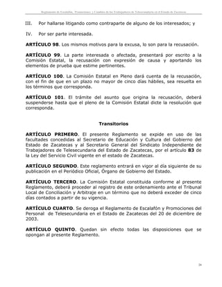 Reglamento de Escalafón, Promociones y Cambios de los Trabajadores de Telesecundaria en el Estado de Zacatecas
24
III. Por hallarse litigando como contraparte de alguno de los interesados; y
IV. Por ser parte interesada.
ARTÍCULO 98. Los mismos motivos para la excusa, lo son para la recusación.
ARTÍCULO 99. La parte interesada o afectada, presentará por escrito a la
Comisión Estatal, la recusación con expresión de causa y aportando los
elementos de prueba que estime pertinentes.
ARTÍCULO 100. La Comisión Estatal en Pleno dará cuenta de la recusación,
con el fin de que en un plazo no mayor de cinco días hábiles, sea resuelta en
los términos que corresponda.
ARTÍCULO 101. El trámite del asunto que origina la recusación, deberá
suspenderse hasta que el pleno de la Comisión Estatal dicte la resolución que
corresponda.
Transitorios
ARTÍCULO PRIMERO. El presente Reglamento se expide en uso de las
facultades concedidas al Secretario de Educación y Cultura del Gobierno del
Estado de Zacatecas y al Secretario General del Sindicato Independiente de
Trabajadores de Telesecundaria del Estado de Zacatecas, por el artículo 83 de
la Ley del Servicio Civil vigente en el estado de Zacatecas.
ARTÍCULO SEGUNDO. Este reglamento entrará en vigor al día siguiente de su
publicación en el Periódico Oficial, Órgano de Gobierno del Estado.
ARTÍCULO TERCERO. La Comisión Estatal constituida conforme al presente
Reglamento, deberá proceder al registro de este ordenamiento ante el Tribunal
Local de Conciliación y Arbitraje en un término que no deberá exceder de cinco
días contados a partir de su vigencia.
ARTÍCULO CUARTO. Se deroga el Reglamento de Escalafón y Promociones del
Personal de Telesecundaria en el Estado de Zacatecas del 20 de diciembre de
2003.
ARTÍCULO QUINTO. Quedan sin efecto todas las disposiciones que se
opongan al presente Reglamento.
 