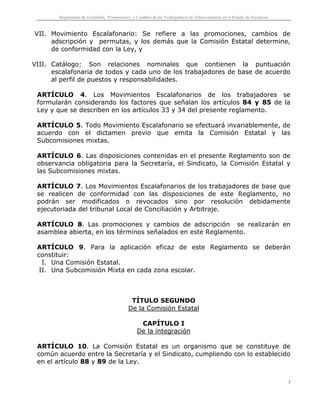 Reglamento de Escalafón, Promociones y Cambios de los Trabajadores de Telesecundaria en el Estado de Zacatecas
3
VII. Movimiento Escalafonario: Se refiere a las promociones, cambios de
adscripción y permutas, y los demás que la Comisión Estatal determine,
de conformidad con la Ley, y
VIII. Catálogo: Son relaciones nominales que contienen la puntuación
escalafonaria de todos y cada uno de los trabajadores de base de acuerdo
al perfil de puestos y responsabilidades.
ARTÍCULO 4. Los Movimientos Escalafonarios de los trabajadores se
formularán considerando los factores que señalan los artículos 84 y 85 de la
Ley y que se describen en los artículos 33 y 34 del presente reglamento.
ARTÍCULO 5. Todo Movimiento Escalafonario se efectuará invariablemente, de
acuerdo con el dictamen previo que emita la Comisión Estatal y las
Subcomisiones mixtas.
ARTÍCULO 6. Las disposiciones contenidas en el presente Reglamento son de
observancia obligatoria para la Secretaría, el Sindicato, la Comisión Estatal y
las Subcomisiones mixtas.
ARTÍCULO 7. Los Movimientos Escalafonarios de los trabajadores de base que
se realicen de conformidad con las disposiciones de este Reglamento, no
podrán ser modificados o revocados sino por resolución debidamente
ejecutoriada del tribunal Local de Conciliación y Arbitraje.
ARTÍCULO 8. Las promociones y cambios de adscripción se realizarán en
asamblea abierta, en los términos señalados en este Reglamento.
ARTÍCULO 9. Para la aplicación eficaz de este Reglamento se deberán
constituir:
I. Una Comisión Estatal.
II. Una Subcomisión Mixta en cada zona escolar.
TÍTULO SEGUNDO
De la Comisión Estatal
CAPÍTULO I
De la integración
ARTÍCULO 10. La Comisión Estatal es un organismo que se constituye de
común acuerdo entre la Secretaría y el Sindicato, cumpliendo con lo establecido
en el artículo 88 y 89 de la Ley.
 