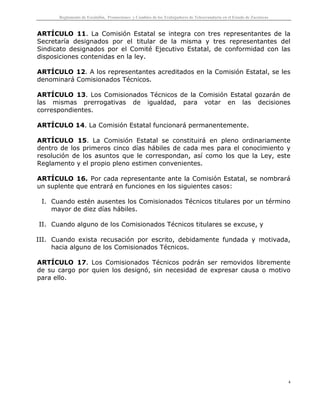 Reglamento de Escalafón, Promociones y Cambios de los Trabajadores de Telesecundaria en el Estado de Zacatecas
4
ARTÍCULO 11. La Comisión Estatal se integra con tres representantes de la
Secretaría designados por el titular de la misma y tres representantes del
Sindicato designados por el Comité Ejecutivo Estatal, de conformidad con las
disposiciones contenidas en la ley.
ARTÍCULO 12. A los representantes acreditados en la Comisión Estatal, se les
denominará Comisionados Técnicos.
ARTÍCULO 13. Los Comisionados Técnicos de la Comisión Estatal gozarán de
las mismas prerrogativas de igualdad, para votar en las decisiones
correspondientes.
ARTÍCULO 14. La Comisión Estatal funcionará permanentemente.
ARTÍCULO 15. La Comisión Estatal se constituirá en pleno ordinariamente
dentro de los primeros cinco días hábiles de cada mes para el conocimiento y
resolución de los asuntos que le correspondan, así como los que la Ley, este
Reglamento y el propio pleno estimen convenientes.
ARTÍCULO 16. Por cada representante ante la Comisión Estatal, se nombrará
un suplente que entrará en funciones en los siguientes casos:
I. Cuando estén ausentes los Comisionados Técnicos titulares por un término
mayor de diez días hábiles.
II. Cuando alguno de los Comisionados Técnicos titulares se excuse, y
III. Cuando exista recusación por escrito, debidamente fundada y motivada,
hacia alguno de los Comisionados Técnicos.
ARTÍCULO 17. Los Comisionados Técnicos podrán ser removidos libremente
de su cargo por quien los designó, sin necesidad de expresar causa o motivo
para ello.
 