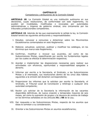 Reglamento de Escalafón, Promociones y Cambios de los Trabajadores de Telesecundaria en el Estado de Zacatecas
5
CAPÍTULO II
Competencia y atribuciones de la Comisión Estatal
ARTÍCULO 18. La Comisión Estatal es una institución autónoma en sus
decisiones, cuyas resoluciones, de conformidad con este reglamento, no
pueden ser invalidadas, modificadas o revocadas por autoridades
administrativas u órganos de gobierno sindical, sino únicamente por los
tribunales jurisdiccionales competentes.
ARTÍCULO 19. Además de las que expresamente le señale la ley, la Comisión
Estatal tendrá las siguientes atribuciones y responsabilidades:
I. Estudiar, convocar a concursos y dictaminar sobre los Movimientos
Escalafonarios contemplados en este Reglamento;
II. Elaborar, actualizar, autorizar, publicar y modificar los catálogos, en los
términos que marca este Reglamento;
III. Confirmar, modificar o revocar sus acuerdos, así como de las
Subcomisiones Mixtas, especificando por escrito los fundamentos legales
por los cuales se efectúa la determinación respectiva;
IV. Acordar e implementar las disposiciones necesarias para realizar sus
actividades con eficiencia, oportunidad y responsabilidad apegadas a
derecho.
V. Informar por escrito a la Secretaría, al Sindicato, a las Subcomisiones
Mixtas y al interesado, sus resoluciones dentro de los cinco días hábiles
siguientes a la emisión del dictamen correspondiente;
VI. Proporcionar los informes que le soliciten por escrito la Secretaría, el
Sindicato, el Tribunal Local de Conciliación y Arbitraje o cualquier otra
autoridad competente;
VII. Recibir y/o solicitar de la Secretaría la información de las vacantes
disponibles definitivas, de nueva creación y temporales mayores de seis
meses, así como la supresión de grupos y la clausura de centros de trabajo
en los términos señalados en los artículos 91 y 98 de la Ley;
VIII. Dar respuesta a las Subcomisiones Mixtas, respecto de los asuntos que
éstas le sometan a su consideración;
IX. Orientar a las Subcomisiones Mixtas en asuntos escalafonarios;
 