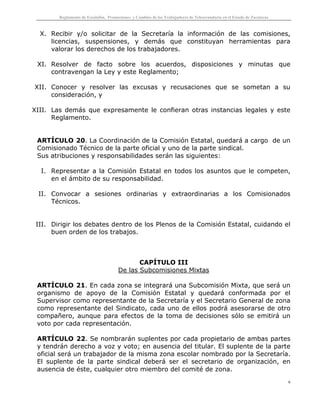Reglamento de Escalafón, Promociones y Cambios de los Trabajadores de Telesecundaria en el Estado de Zacatecas
6
X. Recibir y/o solicitar de la Secretaría la información de las comisiones,
licencias, suspensiones, y demás que constituyan herramientas para
valorar los derechos de los trabajadores.
XI. Resolver de facto sobre los acuerdos, disposiciones y minutas que
contravengan la Ley y este Reglamento;
XII. Conocer y resolver las excusas y recusaciones que se sometan a su
consideración, y
XIII. Las demás que expresamente le confieran otras instancias legales y este
Reglamento.
ARTÍCULO 20. La Coordinación de la Comisión Estatal, quedará a cargo de un
Comisionado Técnico de la parte oficial y uno de la parte sindical.
Sus atribuciones y responsabilidades serán las siguientes:
I. Representar a la Comisión Estatal en todos los asuntos que le competen,
en el ámbito de su responsabilidad.
II. Convocar a sesiones ordinarias y extraordinarias a los Comisionados
Técnicos.
III. Dirigir los debates dentro de los Plenos de la Comisión Estatal, cuidando el
buen orden de los trabajos.
CAPÍTULO III
De las Subcomisiones Mixtas
ARTÍCULO 21. En cada zona se integrará una Subcomisión Mixta, que será un
organismo de apoyo de la Comisión Estatal y quedará conformada por el
Supervisor como representante de la Secretaría y el Secretario General de zona
como representante del Sindicato, cada uno de ellos podrá asesorarse de otro
compañero, aunque para efectos de la toma de decisiones sólo se emitirá un
voto por cada representación.
ARTÍCULO 22. Se nombrarán suplentes por cada propietario de ambas partes
y tendrán derecho a voz y voto; en ausencia del titular. El suplente de la parte
oficial será un trabajador de la misma zona escolar nombrado por la Secretaría.
El suplente de la parte sindical deberá ser el secretario de organización, en
ausencia de éste, cualquier otro miembro del comité de zona.
 
