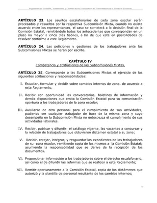 Reglamento de Escalafón, Promociones y Cambios de los Trabajadores de Telesecundaria en el Estado de Zacatecas
7
ARTÍCULO 23. Los asuntos escalafonarios de cada zona escolar serán
procesados y resueltos por la respectiva Subcomisión Mixta, cuando no exista
acuerdo entre los representantes, el caso se someterá a la decisión final de la
Comisión Estatal, remitiéndole todos los antecedentes que correspondan en un
plazo no mayor a cinco días hábiles, a fin de que esté en posibilidades de
resolver conforme a este Reglamento.
ARTÍCULO 24. Las peticiones y gestiones de los trabajadores ante las
Subcomisiones Mixtas se harán por escrito.
CAPÍTULO IV
Competencia y atribuciones de las Subcomisiones Mixtas.
ARTÍCULO 25. Corresponde a las Subcomisiones Mixtas el ejercicio de las
siguientes atribuciones y responsabilidades:
I. Estudiar, formular y decidir sobre cambios internos de zona, de acuerdo a
este Reglamento;
II. Recibir con oportunidad las convocatorias, boletines de información y
demás disposiciones que emita la Comisión Estatal para su comunicación
oportuna a los trabajadores de la zona escolar;
III. Auxiliarse de otro personal para el cumplimiento de sus actividades,
pudiendo ser cualquier trabajador de base de la misma zona y cuyo
desempeño en la Subcomisión Mixta no entorpezca el cumplimiento de sus
actividades laborales.
IV. Recibir, publicar y difundir: el catálogo vigente, las vacantes a concursar y
la relación de trabajadores que obtuvieron dictamen estatal a su zona;
V. Recibir, cotejar, integrar, y resguardar los expedientes de los trabajadores
de su zona escolar, remitiendo copia de los mismos a la Comisión Estatal;
asumiendo la responsabilidad que se derive de la recepción de los
documentos.
VI. Proporcionar información a los trabajadores sobre el derecho escalafonario,
así como el de difundir las reformas que se realicen a este Reglamento;
VII. Remitir oportunamente a la Comisión Estatal, copia de los dictámenes que
autorizó y la plantilla de personal resultante de los cambios internos;
 
