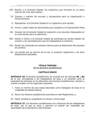Reglamento de Escalafón, Promociones y Cambios de los Trabajadores de Telesecundaria en el Estado de Zacatecas
8
VIII. Remitir a la Comisión Estatal, los resolutivos que formulen en un plazo
máximo de cinco días hábiles;
IX. Conocer y resolver las excusas y recusaciones para su organización y
funcionamiento;
X. Representar a la Comisión Estatal en su respectiva zona escolar;
XI. Firmar y sellar todos los documentos que competen a la Subcomisión Mixta.
XII. Conocer de la Comisión Estatal la resolución a los recursos interpuestos en
su zona escolar para su aplicación;
XIII. Recibir y remitir a la Comisión Estatal las solicitudes de cambio estatal, de
revisión y de reconsideración que los trabajadores le confieran;
XIV. Recibir las solicitudes de cambios internos para la elaboración del proyecto
de cambios.
XV. Las demás que se deriven de la Ley, el presente reglamento y de otras
disposiciones aplicables.
TÍTULO TERCERO
De los derechos escalafonarios
CAPÍTULO ÚNICO
ARTÍCULO 26. El derecho escalafonario, de acuerdo con los artículos 81 y 82
de la Ley, corresponde a los trabajadores de base y se entiende como la
capacidad de participar en los diferentes movimientos escalafonarios, siempre y
cuando cumplan con los siguientes requisitos:
I. Tener un mínimo de seis meses laborados como trabajador de base en la
modalidad de telesecundaria;
II. Reunir los factores escalafonarios previstos en este Reglamento, y
III. Haber remitido su expediente en tiempo y forma legal.
ARTÍCULO 27. Los derechos escalafonarios son exclusivos de los trabajadores
de base, por lo que su goce y ejercicio no podrán ser impedidos por
autoridades de la Secretaría o del Sindicato.
 