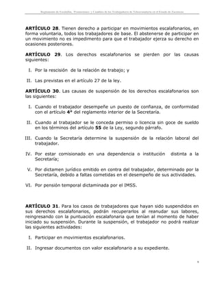 Reglamento de Escalafón, Promociones y Cambios de los Trabajadores de Telesecundaria en el Estado de Zacatecas
9
ARTÍCULO 28. Tienen derecho a participar en movimientos escalafonarios, en
forma voluntaria, todos los trabajadores de base. El abstenerse de participar en
un movimiento no es impedimento para que el trabajador ejerza su derecho en
ocasiones posteriores.
ARTÍCULO 29. Los derechos escalafonarios se pierden por las causas
siguientes:
I. Por la rescisión de la relación de trabajo; y
II. Las previstas en el artículo 27 de la ley.
ARTÍCULO 30. Las causas de suspensión de los derechos escalafonarios son
las siguientes:
I. Cuando el trabajador desempeñe un puesto de confianza, de conformidad
con el artículo 4° del reglamento interior de la Secretaría.
II. Cuando al trabajador se le conceda permiso o licencia sin goce de sueldo
en los términos del artículo 55 de la Ley, segundo párrafo.
III. Cuando la Secretaría determine la suspensión de la relación laboral del
trabajador.
IV. Por estar comisionado en una dependencia o institución distinta a la
Secretaría;
V. Por dictamen jurídico emitido en contra del trabajador, determinado por la
Secretaría, debido a faltas cometidas en el desempeño de sus actividades.
VI. Por pensión temporal dictaminada por el IMSS.
ARTÍCULO 31. Para los casos de trabajadores que hayan sido suspendidos en
sus derechos escalafonarios, podrán recuperarlos al reanudar sus labores,
reingresando con la puntuación escalafonaria que tenían al momento de haber
iniciado su suspensión. Durante la suspensión, el trabajador no podrá realizar
las siguientes actividades:
I. Participar en movimientos escalafonarios.
II. Ingresar documentos con valor escalafonario a su expediente.
 