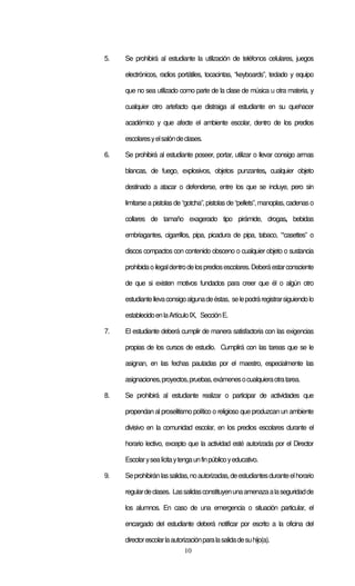 10
5. Se prohibirá al estudiante la utilización de teléfonos celulares, juegos
electrónicos, radios portátiles, tocacintas, “keyboards”, teclado y equipo
que no sea utilizado como parte de la clase de música u otra materia, y
cualquier otro artefacto que distraiga al estudiante en su quehacer
académico y que afecte el ambiente escolar, dentro de los predios
escolaresyelsalóndeclases.
6. Se prohibirá al estudiante poseer, portar, utilizar o llevar consigo armas
blancas, de fuego, explosivos, objetos punzantes, cualquier objeto
destinado a atacar o defenderse, entre los que se incluye, pero sin
limitarse a pistolas de “gotcha”, pistolas de “pellets”, manoplas, cadenas o
collares de tamaño exagerado tipo pirámide, drogas, bebidas
embriagantes, cigarrillos, pipa, picadura de pipa, tabaco, “casettes” o
discos compactos con contenido obsceno o cualquier objeto o sustancia
prohibidaoilegaldentrodelosprediosescolares.Deberáestarconsciente
de que si existen motivos fundados para creer que él o algún otro
estudiantellevaconsigoalgunadeéstas, selepodráregistrarsiguiendolo
establecidoenlaArtículoIX, SecciónE.
7. El estudiante deberá cumplir de manera satisfactoria con las exigencias
propias de los cursos de estudio. Cumplirá con las tareas que se le
asignan, en las fechas pautadas por el maestro, especialmente las
asignaciones,proyectos,pruebas,exámenesocualquieraotratarea.
8. Se prohibirá al estudiante realizar o participar de actividades que
propendan al proselitismo político o religioso que produzcan un ambiente
divisivo en la comunidad escolar, en los predios escolares durante el
horario lectivo, excepto que la actividad esté autorizada por el Director
Escolarysealícitaytengaunfinpúblicoyeducativo.
9. Seprohibiránlassalidas,noautorizadas,deestudiantesduranteelhorario
regulardeclases. Lassalidasconstituyenunaamenazaalaseguridadde
los alumnos. En caso de una emergencia o situación particular, el
encargado del estudiante deberá notificar por escrito a la oficina del
directorescolarlaautorizaciónparalasalidadesuhijo(a).
 