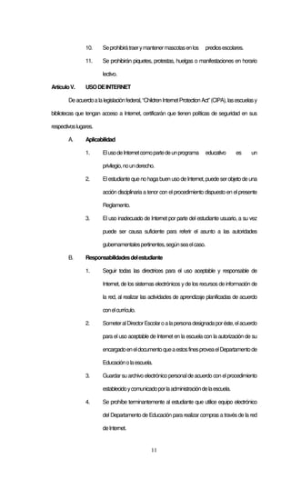 11
10. Seprohibirátraerymantenermascotasenlos prediosescolares.
11. Se prohibirán piquetes, protestas, huelgas o manifestaciones en horario
lectivo.
ArtículoV. USODEINTERNET
Deacuerdoalalegislaciónfederal,“ChildrenInternetProtectionAct”(CIPA),lasescuelasy
bibliotecas que tengan acceso a Internet, certificarán que tienen políticas de seguridad en sus
respectivoslugares.
A. Aplicabilidad
1. ElusodeInternetcomopartedeunprograma educativo es un
privilegio,nounderecho.
2. Elestudiante que nohaga buen usodeInternet,puede serobjeto de una
acción disciplinaria a tenor con el procedimiento dispuesto en el presente
Reglamento.
3. El uso inadecuado de Internet por parte del estudiante usuario, a su vez
puede ser causa suficiente para referir el asunto a las autoridades
gubernamentalespertinentes,segúnseaelcaso.
B. Responsabilidadesdelestudiante
1. Seguir todas las directrices para el uso aceptable y responsable de
Internet, de los sistemas electrónicos y de los recursos de información de
la red, al realizar las actividades de aprendizaje planificadas de acuerdo
conelcurrículo.
2. SometeralDirectorEscolaroalapersonadesignadaporéste,elacuerdo
para el uso aceptable de Internet en la escuela con la autorización de su
encargadoeneldocumentoqueaestosfinesproveaelDepartamentode
Educaciónolaescuela.
3. Guardarsu archivo electrónico personalde acuerdo con elprocedimiento
establecidoycomunicadoporlaadministracióndelaescuela.
4. Se prohíbe terminantemente al estudiante que utilice equipo electrónico
del Departamento de Educación para realizar compras a través de la red
deInternet.
 