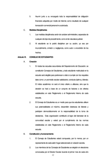 12
5. Asumir junto a su encargado toda la responsabilidad de obligación
financiera adquirida por medio de Internet, como resultado de cualquier
transaccióncomercialpersonalnoautorizada.
C. MedidasDisciplinarias
1. Lasmedidasdisciplinariasseránde carácteradministrativo, separadas de
cualquierotrotipodeprocedimiento,comoeldenaturalezajudicial.
2. Al estudiante se le podrá disciplinar por su acción, ya sea por
incumplimiento, omisión o negligencia, como autor o encubridor de los
hechos.
ArtículoVI. CONSEJODEESTUDIANTES
A. Creación
1. En todas las escuelas secundarias del Departamento de Educación, se
constituirán Consejos de Estudiantes, y todo estudiante matriculado en la
escuela será elegible para pertenecer a éste si cumple con los requisitos
tales como: un promedio escolar satisfactorio, conducta óptima y liderato.
El índice académico no será el único criterio a utilizarse, sino que la
decisión se hará a base de un conjunto de factores o de criterios
establecidos en este Reglamento o el Reglamento Interno de cada
escuela.
2. El Consejo de Estudiantes es un medio para que los estudiantes utilicen
sus potencialidades al máximo, desarrollen destrezas de liderato y
participen democráticamente en la responsabilidad de la toma de
decisiones. Esta organización contribuirá al logro del bienestar de la
comunidad escolar y velará por el cumplimiento de las normas
establecidas en este Reglamento o el Reglamento Interno de cada
escuela.
B. Constituciónyfuncionamiento
1. El Consejo de Estudiantes estará compuesto, por lo menos, por un
representantedecadasalónhogarseleccionadoenvotaciónsecreta.
2. Los miembros de los Consejos de Estudiantes se elegirán en elecciones
convocadas por el Director Escolar durante el primer mes de cada año
 