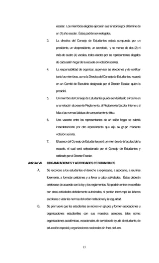 13
escolar. Losmiembroselegidosejerceránsusfuncionesporeltérminode
un(1)añoescolar. Éstospodránserreelegidos.
3. La directiva del Consejo de Estudiantes estará compuesta por un
presidente, un vicepresidente, un secretario, y no menos de dos (2) ni
más de cuatro (4) vocales, todos electos por los representantes elegidos
decadasalónhogardelaescuelaenvotaciónsecreta.
4. La responsabilidad de organizar, supervisar las elecciones y de certificar
tantolosmiembros,comolaDirectivadelConsejodeEstudiantes,recaerá
en un Comité de Escrutinio designado por el Director Escolar, quien lo
presidirá.
5. UnmiembrodelConsejodeEstudiantespuedeserdestituidosiincurreen
una violación alpresente Reglamento, al Reglamento EscolarInterno o si
faltaalasnormasbásicasdecomportamientoético.
6. Una vacante entre los representantes de un salón hogar se cubrirá
inmediatamente por otro representante que elija su grupo mediante
votaciónsecreta.
7. ElasesordelConsejodeEstudiantesseráunmiembrodelafacultaddela
escuela, el cual será seleccionado por el Consejo de Estudiantes y
ratificadoporelDirectorEscolar.
ArtículoVII. ORGANIZACIONESYACTIVIDADESESTUDIANTILES
A. Se reconoce a los estudiantes el derecho a expresarse, a asociarse, a reunirse
libremente, a formular peticiones y a llevar a cabo actividades. Éstas deberán
celebrarse de acuerdo con la ley y los reglamentos. No podrán entrar en conflicto
con otras actividades debidamente autorizadas, ni podrán interrumpir las labores
escolaresoviolarlasnormasdelordeninstitucionalylaseguridad.
B. Se promueve que los estudiantes se reúnan en grupos y formen asociaciones u
organizaciones estudiantiles con sus maestros asesores, tales como:
organizacionesacadémicas,vocacionales,deserviciosdeayudaalestudiante,de
educaciónespecialyorganizacionesnacionalessinfinesdelucro.
 