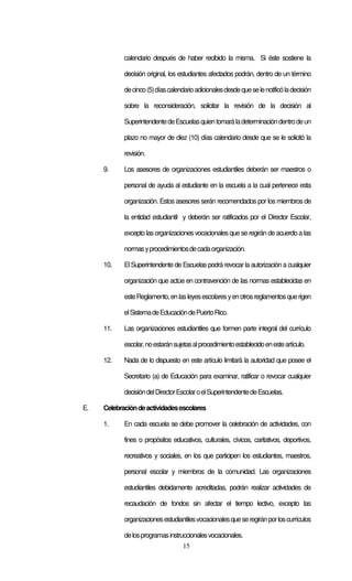 15
calendario después de haber recibido la misma. Si éste sostiene la
decisión original, los estudiantes afectados podrán, dentro de un término
decinco(5)díascalendarioadicionalesdesdequeselenotificóladecisión
sobre la reconsideración, solicitar la revisión de la decisión al
SuperintendentedeEscuelasquientomaráladeterminacióndentrodeun
plazo no mayor de diez (10) días calendario desde que se le solicitó la
revisión.
9. Los asesores de organizaciones estudiantiles deberán ser maestros o
personal de ayuda al estudiante en la escuela a la cual pertenece esta
organización. Estos asesores serán recomendados por los miembros de
la entidad estudiantil y deberán ser ratificados por el Director Escolar,
excepto lasorganizaciones vocacionales que se regirán de acuerdo a las
normasyprocedimientosdecadaorganización.
10. El Superintendente de Escuelas podrá revocar la autorización a cualquier
organización que actúe en contravención de las normas establecidas en
esteReglamento,enlasleyesescolaresyenotrosreglamentosquerigen
elSistemadeEducacióndePuertoRico.
11. Las organizaciones estudiantiles que formen parte integral del currículo
escolar,noestaránsujetasalprocedimientoestablecidoenesteartículo.
12. Nada de lo dispuesto en este artículo limitará la autoridad que posee el
Secretario (a) de Educación para examinar, ratificar o revocar cualquier
decisióndelDirectorEscolaroelSuperintendentedeEscuelas.
E. Celebracióndeactividadesescolares
1. En cada escuela se debe promover la celebración de actividades, con
fines o propósitos educativos, culturales, cívicos, caritativos, deportivos,
recreativos y sociales, en los que participen los estudiantes, maestros,
personal escolar y miembros de la comunidad. Las organizaciones
estudiantiles debidamente acreditadas, podrán realizar actividades de
recaudación de fondos sin afectar el tiempo lectivo, excepto las
organizacionesestudiantilesvocacionalesqueseregiránporloscurrículos
delosprogramasinstruccionalesvocacionales.
 