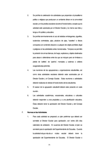 16
2. Se prohíbe la celebración de actividades que propendan al proselitismo
político o religioso que produzcan un ambiente divisor en la comunidad
escolaryenlosprediosescolaresduranteelhorariolectivo,exceptoquela
actividad esté autorizada por el Director Escolar y la misma sea lícita y
tengaunfinpúblicoyeducativo.
3. Se prohíbe terminantemente el uso de bebidas embriagantes, cigarrillos,
sustancias controladas, pipa, picadura de pipa, “casettes” o discos
compactosconcontenidoobscenoocualquierotroobjetoprohibido,ilegal
opeligrosoen lasactividadesantesmencionadas. Tampocose permitirá
la portación de armas blancas, de fuego, explosivos y objetos destinados
para atacar o defenderse entre los que se incluyen pero sin limitarse a
pistola de “pellets”, de “gotcha”, manoplas y cadenas o collares
exageradostipopirámide.
4. Las reuniones de las agrupaciones u organizaciones estudiantiles, así
como otras actividades escolares deberán estar autorizadas por el
Director Escolar y el Consejo Escolar. Estas reuniones o actividades
deberánrealizarsesinafectarelhorariolectivodelosestudiantes.
5. El asesor de la agrupación estudiantil deberá estar presente en cada
reunión.
6. Las actividades académicas, vocacionales, educativas o culturales
deberán responder a unos propósitos y a una planificación educativa.
Éstas deberán tener la aprobación del Director Escolar y del Consejo
Escolar.
F. NormasenlasActividades
1. Para cada actividad se preparará un plan preliminar que deberá ser
sometido al Director Escolar para aprobación, con veinte (20) días
calendario de antelación. En ausencia del Director Escolar, el plan se
someterá para la aprobación del Superintendente de Escuelas. Cuando
laactividadincluyamásdeun núcleo escolar deberá tener la
aprobación del Superintendente de Escuelas. El Director Escolar o
 